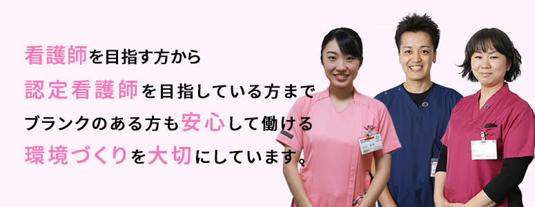 看護部を目指す方から 認定看護師を目指している方まで ブランクのある方も安心して働ける 環境づくりを大切にしています。