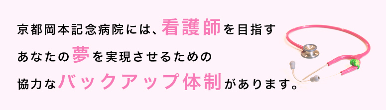 京都岡本記念病院には、看護師を目指す あなたの夢を実現させるための 協力なバックアップ体制があります。