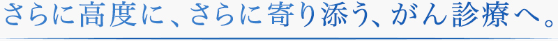 さらに高度に、さらに寄り添う、がん診療へ。